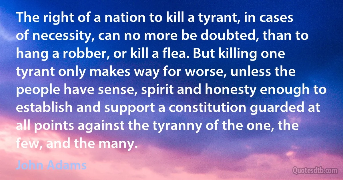 The right of a nation to kill a tyrant, in cases of necessity, can no more be doubted, than to hang a robber, or kill a flea. But killing one tyrant only makes way for worse, unless the people have sense, spirit and honesty enough to establish and support a constitution guarded at all points against the tyranny of the one, the few, and the many. (John Adams)