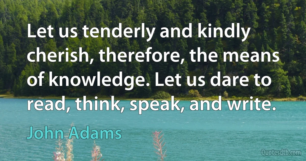 Let us tenderly and kindly cherish, therefore, the means of knowledge. Let us dare to read, think, speak, and write. (John Adams)