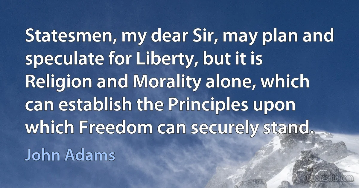 Statesmen, my dear Sir, may plan and speculate for Liberty, but it is Religion and Morality alone, which can establish the Principles upon which Freedom can securely stand. (John Adams)