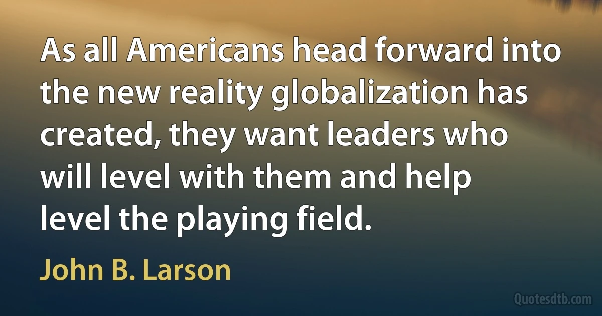 As all Americans head forward into the new reality globalization has created, they want leaders who will level with them and help level the playing field. (John B. Larson)