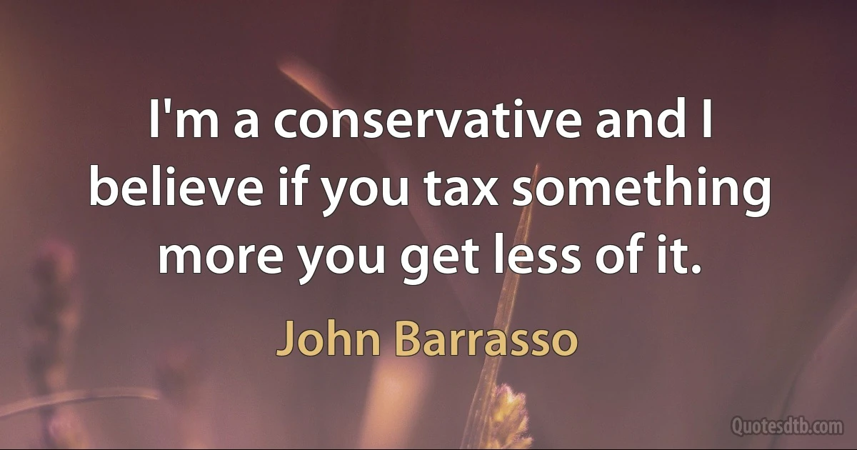 I'm a conservative and I believe if you tax something more you get less of it. (John Barrasso)