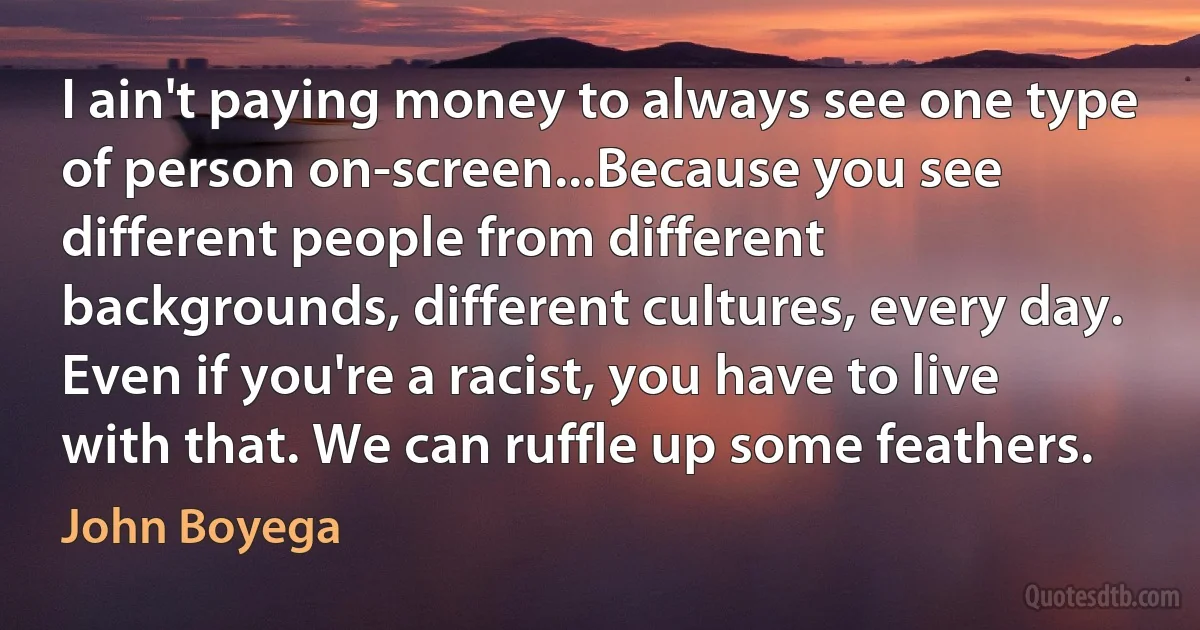 I ain't paying money to always see one type of person on-screen...Because you see different people from different backgrounds, different cultures, every day. Even if you're a racist, you have to live with that. We can ruffle up some feathers. (John Boyega)