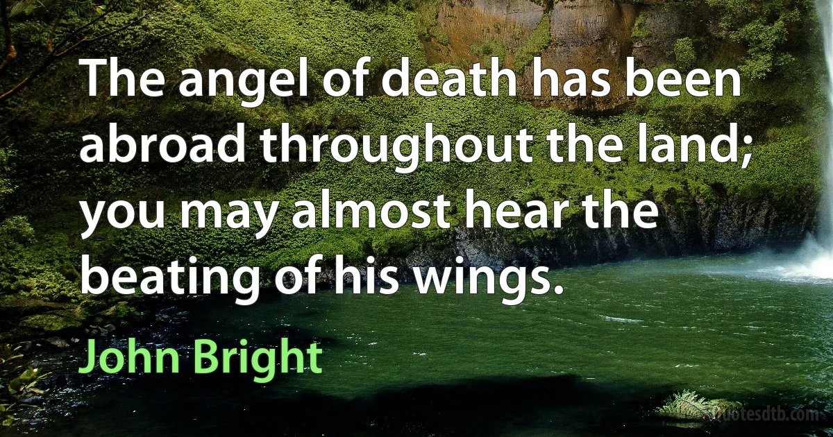 The angel of death has been abroad throughout the land; you may almost hear the beating of his wings. (John Bright)