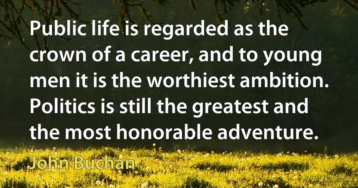 Public life is regarded as the crown of a career, and to young men it is the worthiest ambition. Politics is still the greatest and the most honorable adventure. (John Buchan)