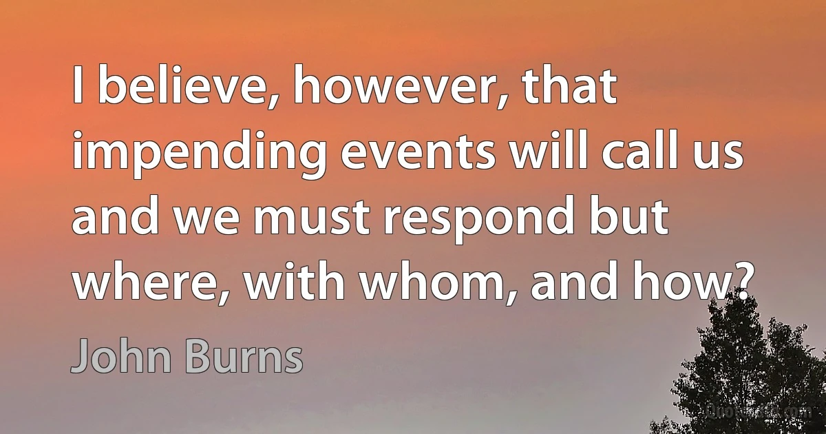 I believe, however, that impending events will call us and we must respond but where, with whom, and how? (John Burns)