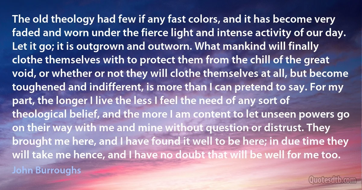 The old theology had few if any fast colors, and it has become very faded and worn under the fierce light and intense activity of our day. Let it go; it is outgrown and outworn. What mankind will finally clothe themselves with to protect them from the chill of the great void, or whether or not they will clothe themselves at all, but become toughened and indifferent, is more than I can pretend to say. For my part, the longer I live the less I feel the need of any sort of theological belief, and the more I am content to let unseen powers go on their way with me and mine without question or distrust. They brought me here, and I have found it well to be here; in due time they will take me hence, and I have no doubt that will be well for me too. (John Burroughs)