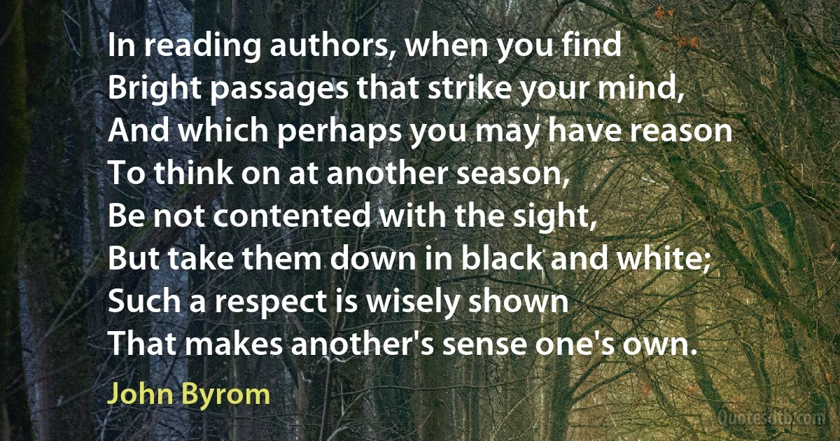 In reading authors, when you find
Bright passages that strike your mind,
And which perhaps you may have reason
To think on at another season,
Be not contented with the sight,
But take them down in black and white;
Such a respect is wisely shown
That makes another's sense one's own. (John Byrom)