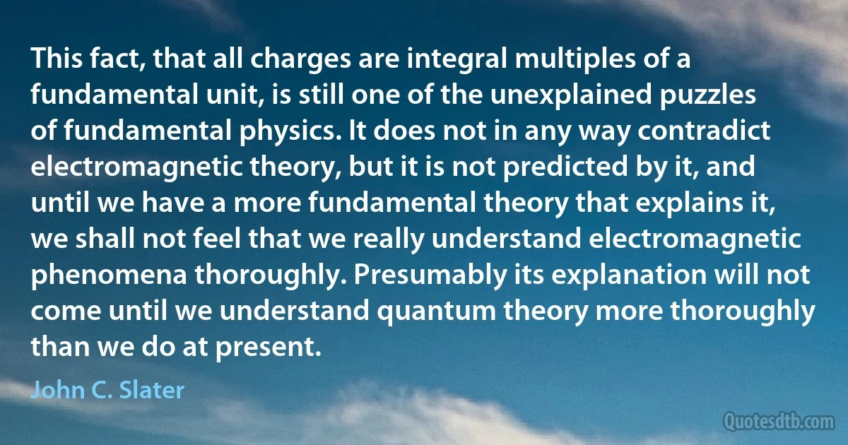 This fact, that all charges are integral multiples of a fundamental unit, is still one of the unexplained puzzles of fundamental physics. It does not in any way contradict electromagnetic theory, but it is not predicted by it, and until we have a more fundamental theory that explains it, we shall not feel that we really understand electromagnetic phenomena thoroughly. Presumably its explanation will not come until we understand quantum theory more thoroughly than we do at present. (John C. Slater)