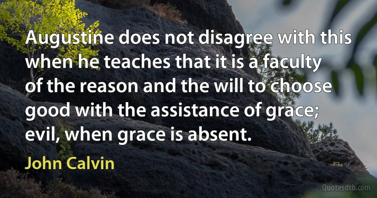 Augustine does not disagree with this when he teaches that it is a faculty of the reason and the will to choose good with the assistance of grace; evil, when grace is absent. (John Calvin)