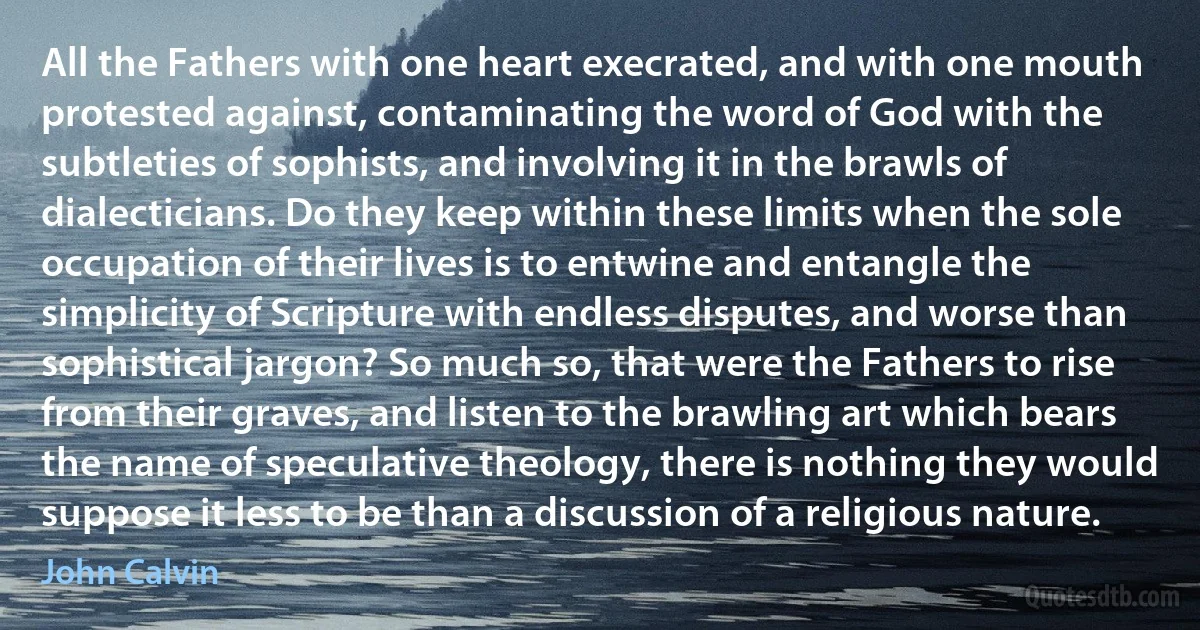 All the Fathers with one heart execrated, and with one mouth protested against, contaminating the word of God with the subtleties of sophists, and involving it in the brawls of dialecticians. Do they keep within these limits when the sole occupation of their lives is to entwine and entangle the simplicity of Scripture with endless disputes, and worse than sophistical jargon? So much so, that were the Fathers to rise from their graves, and listen to the brawling art which bears the name of speculative theology, there is nothing they would suppose it less to be than a discussion of a religious nature. (John Calvin)