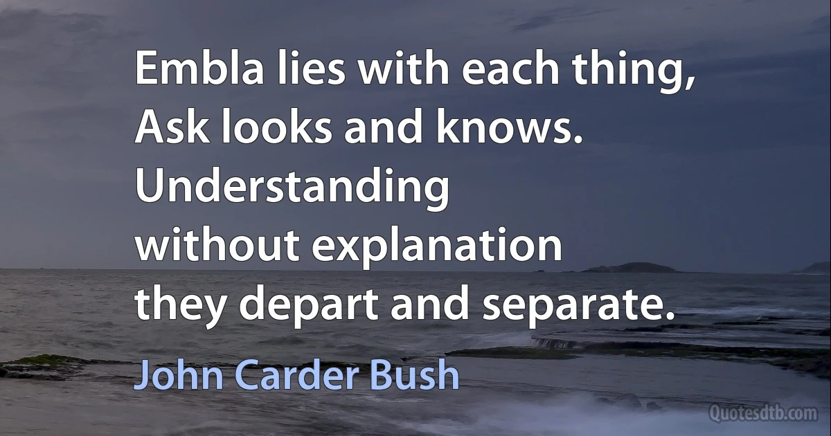 Embla lies with each thing,
Ask looks and knows.
Understanding
without explanation
they depart and separate. (John Carder Bush)