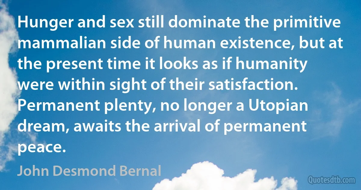 Hunger and sex still dominate the primitive mammalian side of human existence, but at the present time it looks as if humanity were within sight of their satisfaction. Permanent plenty, no longer a Utopian dream, awaits the arrival of permanent peace. (John Desmond Bernal)