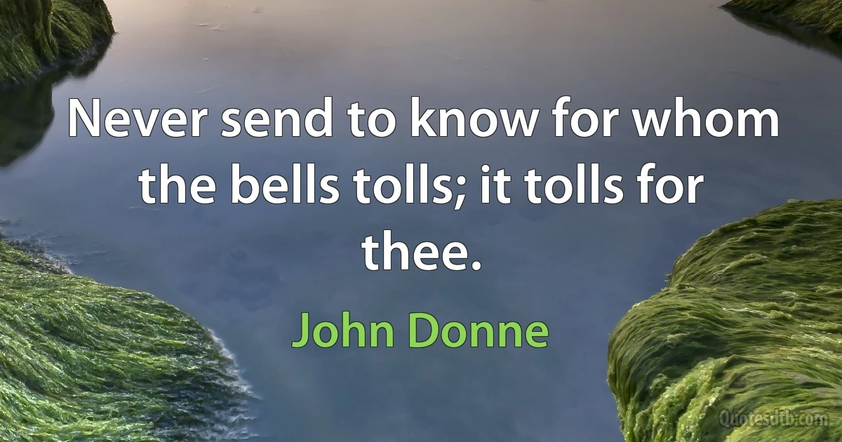 Never send to know for whom the bells tolls; it tolls for thee. (John Donne)