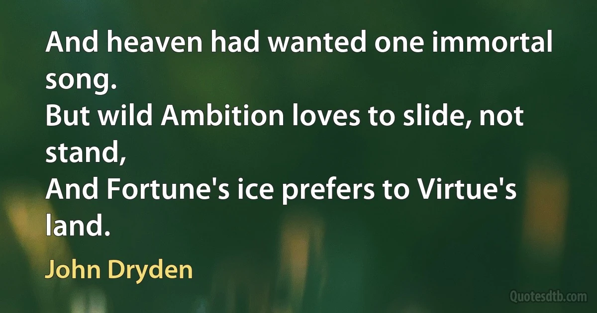 And heaven had wanted one immortal song.
But wild Ambition loves to slide, not stand,
And Fortune's ice prefers to Virtue's land. (John Dryden)