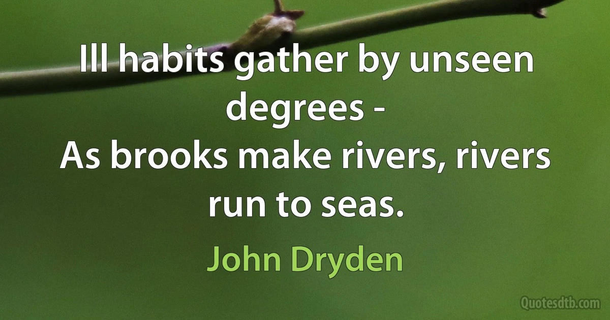 Ill habits gather by unseen degrees -
As brooks make rivers, rivers run to seas. (John Dryden)