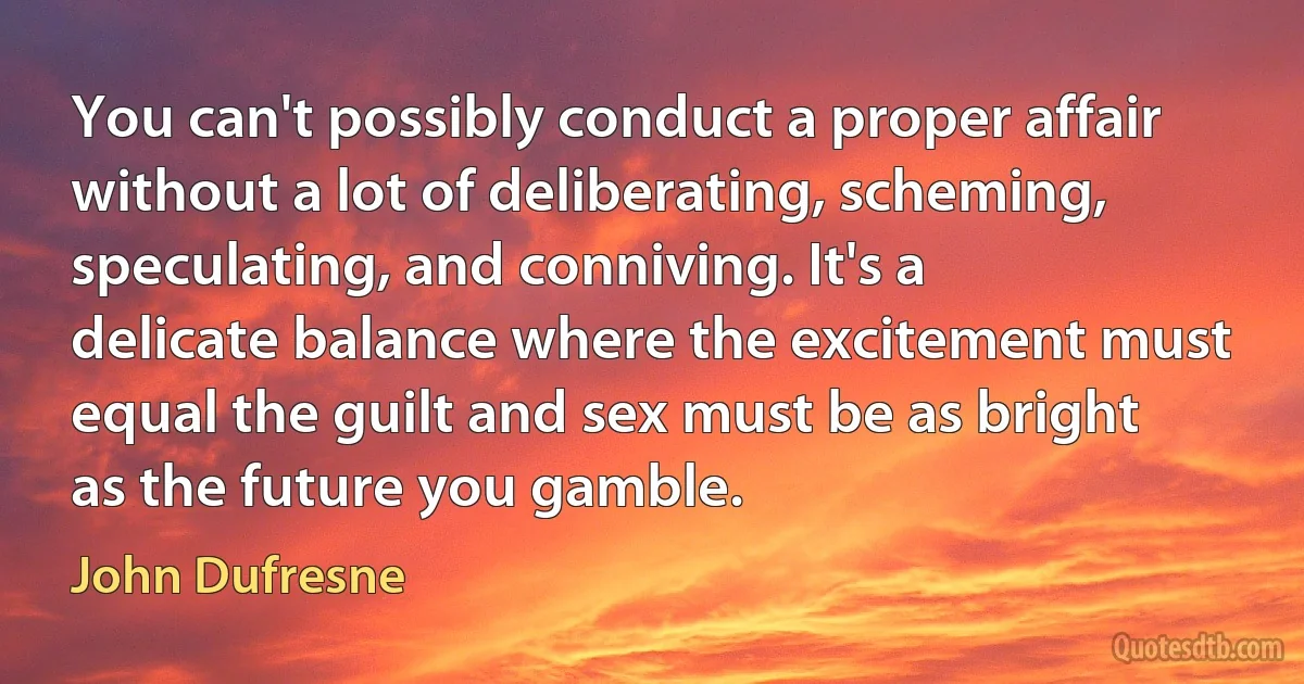 You can't possibly conduct a proper affair without a lot of deliberating, scheming, speculating, and conniving. It's a delicate balance where the excitement must equal the guilt and sex must be as bright as the future you gamble. (John Dufresne)