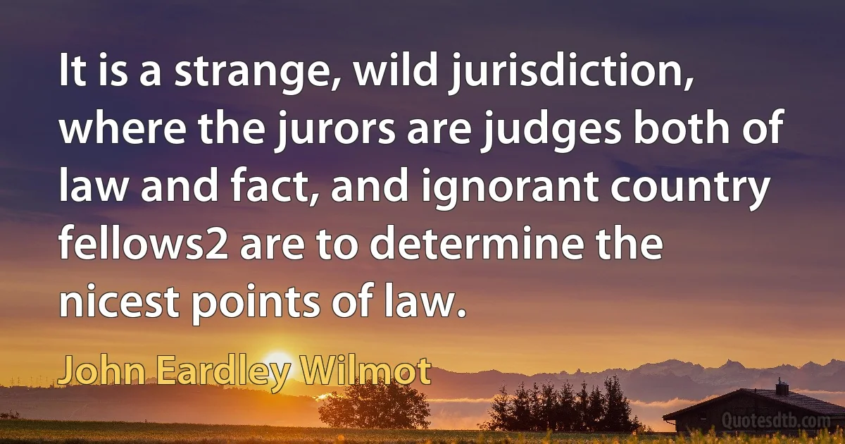 It is a strange, wild jurisdiction, where the jurors are judges both of law and fact, and ignorant country fellows2 are to determine the nicest points of law. (John Eardley Wilmot)