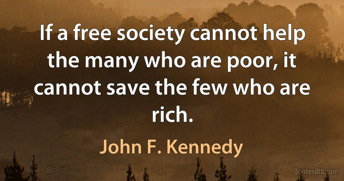 If a free society cannot help the many who are poor, it cannot save the few who are rich. (John F. Kennedy)