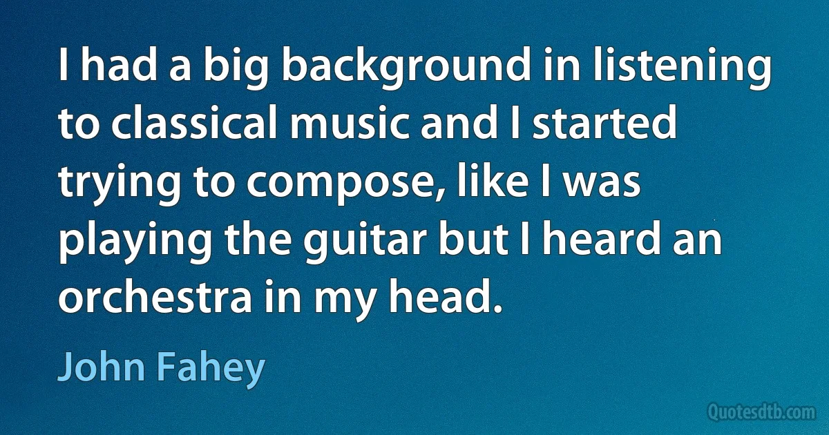 I had a big background in listening to classical music and I started trying to compose, like I was playing the guitar but I heard an orchestra in my head. (John Fahey)