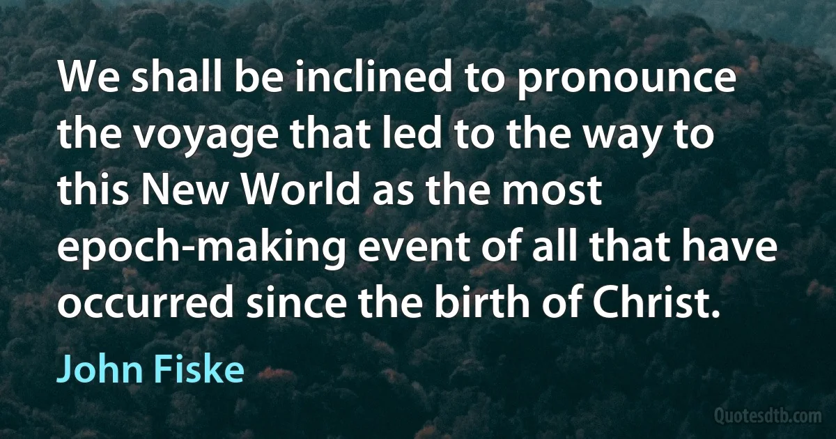 We shall be inclined to pronounce the voyage that led to the way to this New World as the most epoch-making event of all that have occurred since the birth of Christ. (John Fiske)