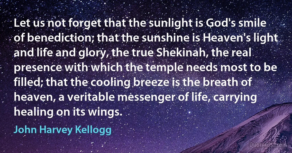 Let us not forget that the sunlight is God's smile of benediction; that the sunshine is Heaven's light and life and glory, the true Shekinah, the real presence with which the temple needs most to be filled; that the cooling breeze is the breath of heaven, a veritable messenger of life, carrying healing on its wings. (John Harvey Kellogg)