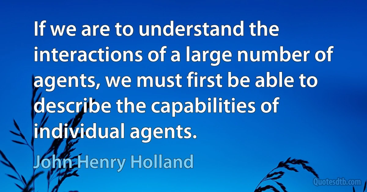 If we are to understand the interactions of a large number of agents, we must first be able to describe the capabilities of individual agents. (John Henry Holland)