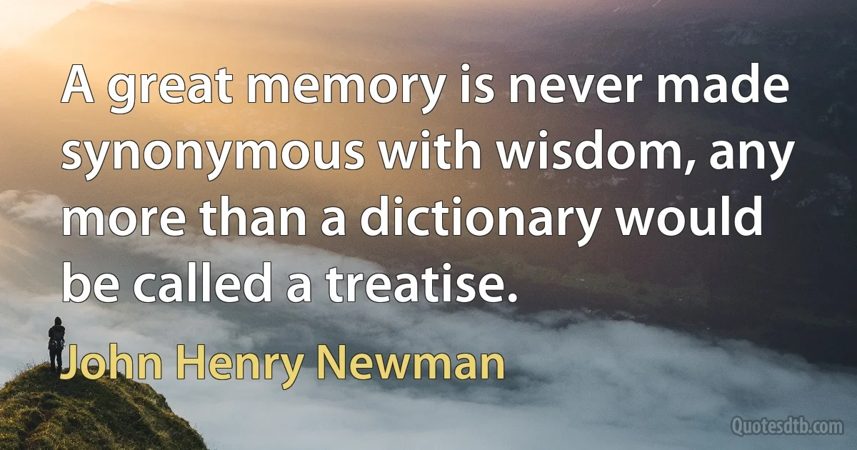 A great memory is never made synonymous with wisdom, any more than a dictionary would be called a treatise. (John Henry Newman)