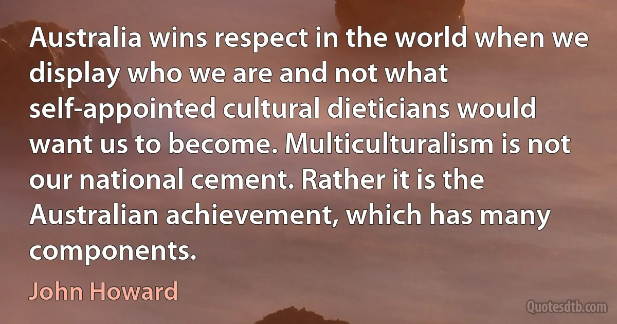 Australia wins respect in the world when we display who we are and not what self-appointed cultural dieticians would want us to become. Multiculturalism is not our national cement. Rather it is the Australian achievement, which has many components. (John Howard)