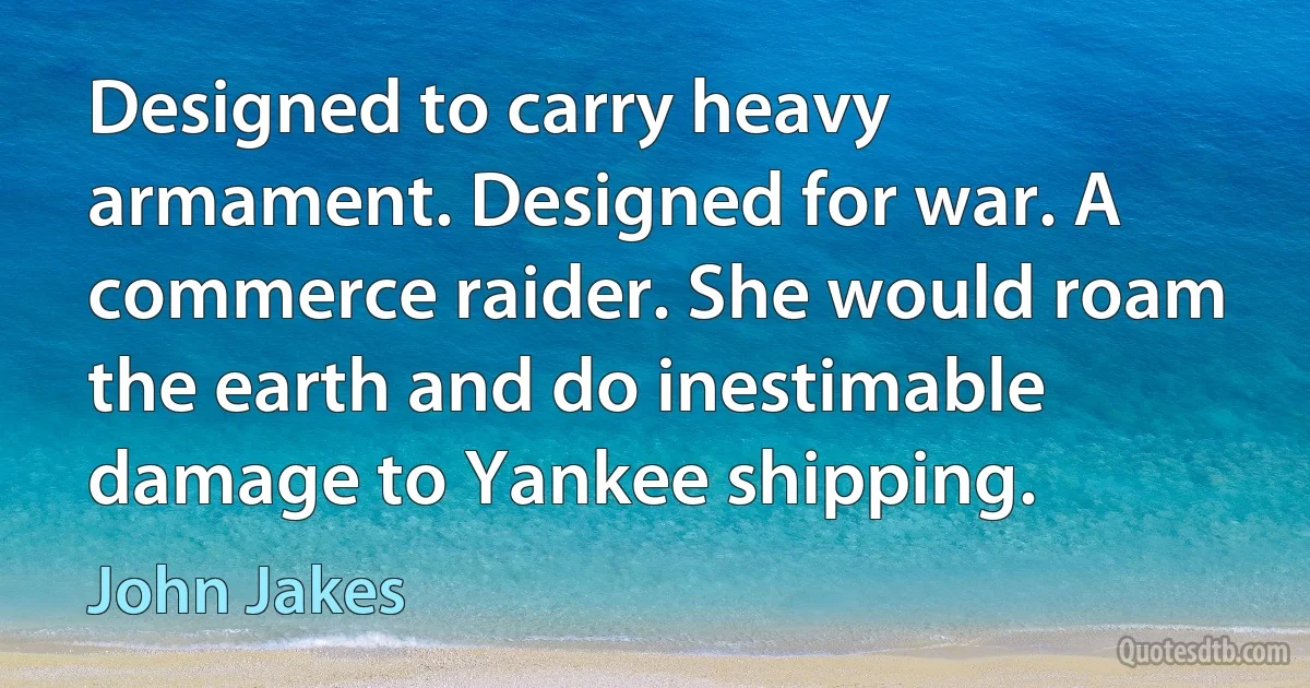 Designed to carry heavy armament. Designed for war. A commerce raider. She would roam the earth and do inestimable damage to Yankee shipping. (John Jakes)