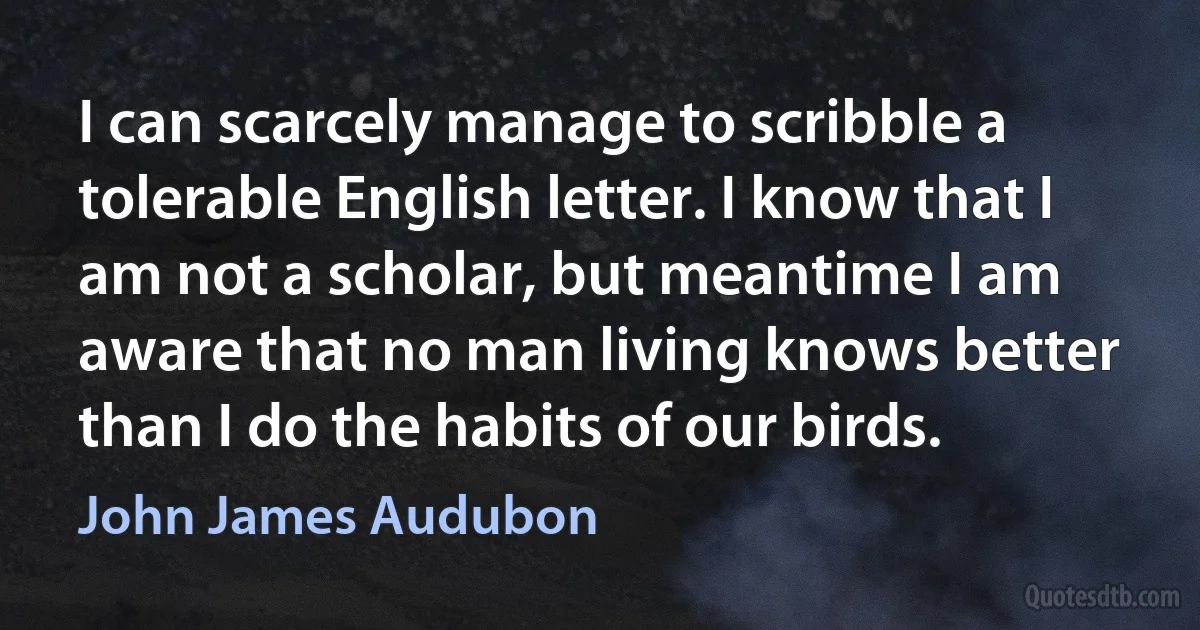 I can scarcely manage to scribble a tolerable English letter. I know that I am not a scholar, but meantime I am aware that no man living knows better than I do the habits of our birds. (John James Audubon)