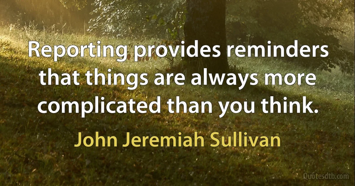 Reporting provides reminders that things are always more complicated than you think. (John Jeremiah Sullivan)