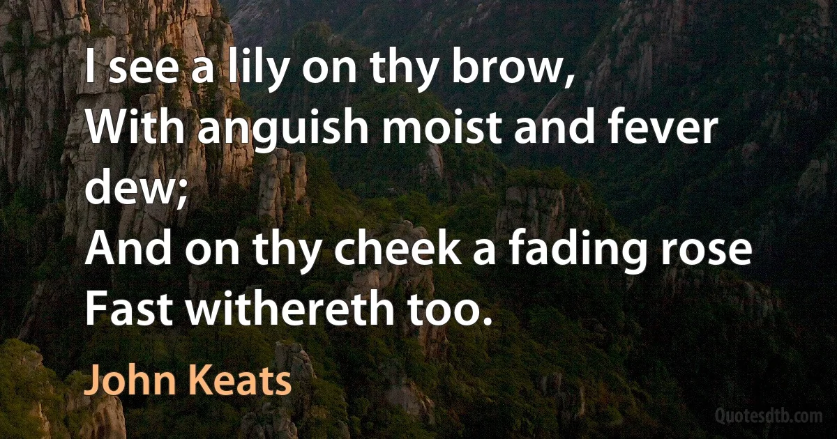 I see a lily on thy brow,
With anguish moist and fever dew;
And on thy cheek a fading rose
Fast withereth too. (John Keats)