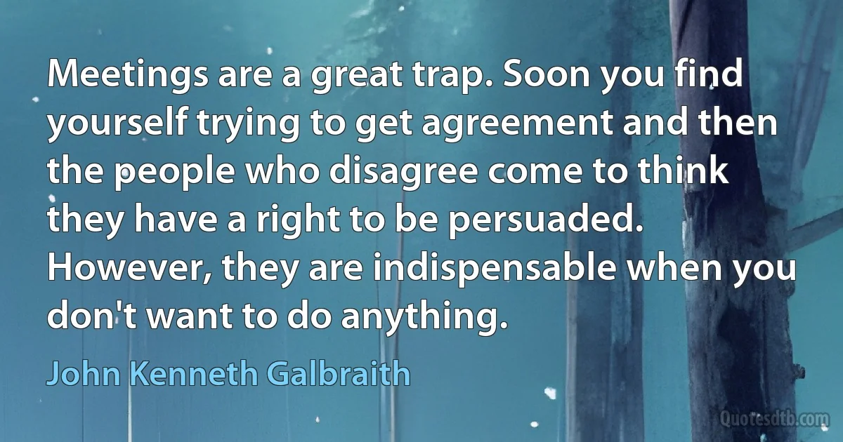 Meetings are a great trap. Soon you find yourself trying to get agreement and then the people who disagree come to think they have a right to be persuaded. However, they are indispensable when you don't want to do anything. (John Kenneth Galbraith)