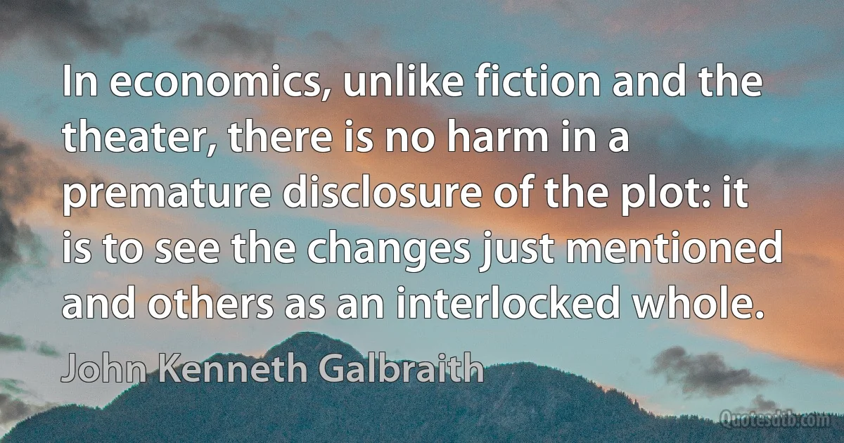 In economics, unlike fiction and the theater, there is no harm in a premature disclosure of the plot: it is to see the changes just mentioned and others as an interlocked whole. (John Kenneth Galbraith)