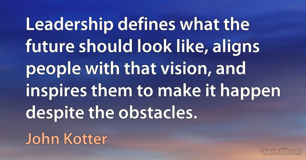 Leadership defines what the future should look like, aligns people with that vision, and inspires them to make it happen despite the obstacles. (John Kotter)