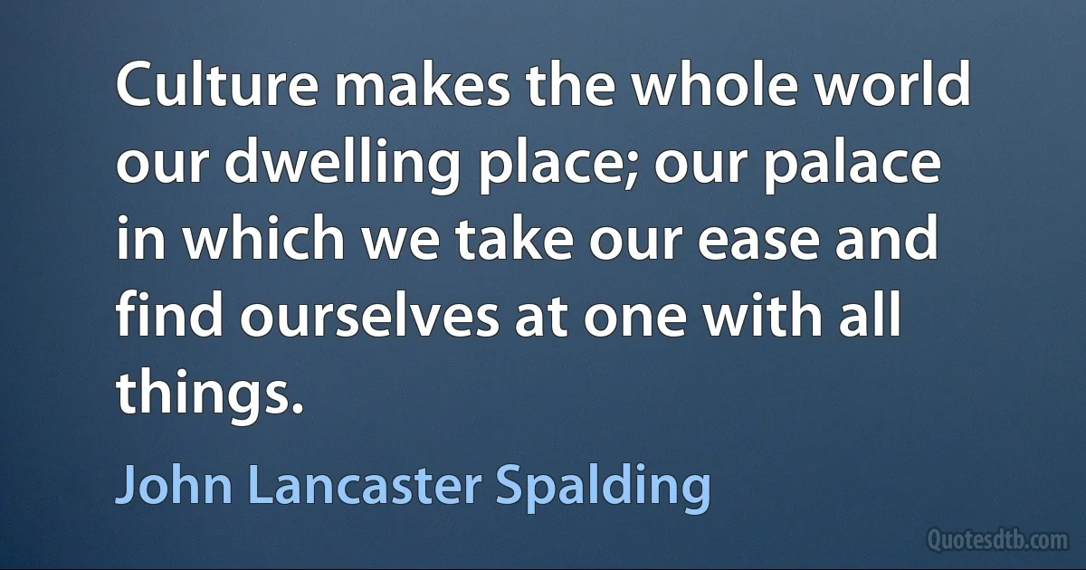 Culture makes the whole world our dwelling place; our palace in which we take our ease and find ourselves at one with all things. (John Lancaster Spalding)