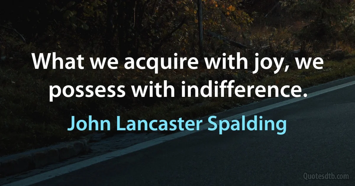 What we acquire with joy, we possess with indifference. (John Lancaster Spalding)