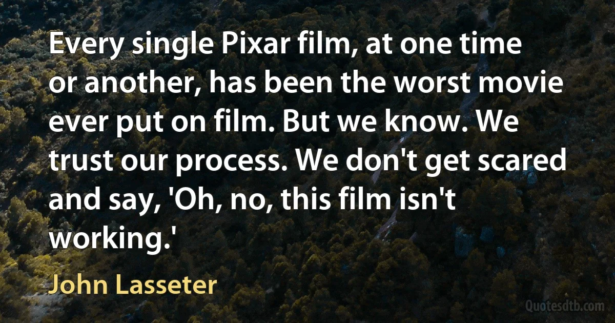 Every single Pixar film, at one time or another, has been the worst movie ever put on film. But we know. We trust our process. We don't get scared and say, 'Oh, no, this film isn't working.' (John Lasseter)