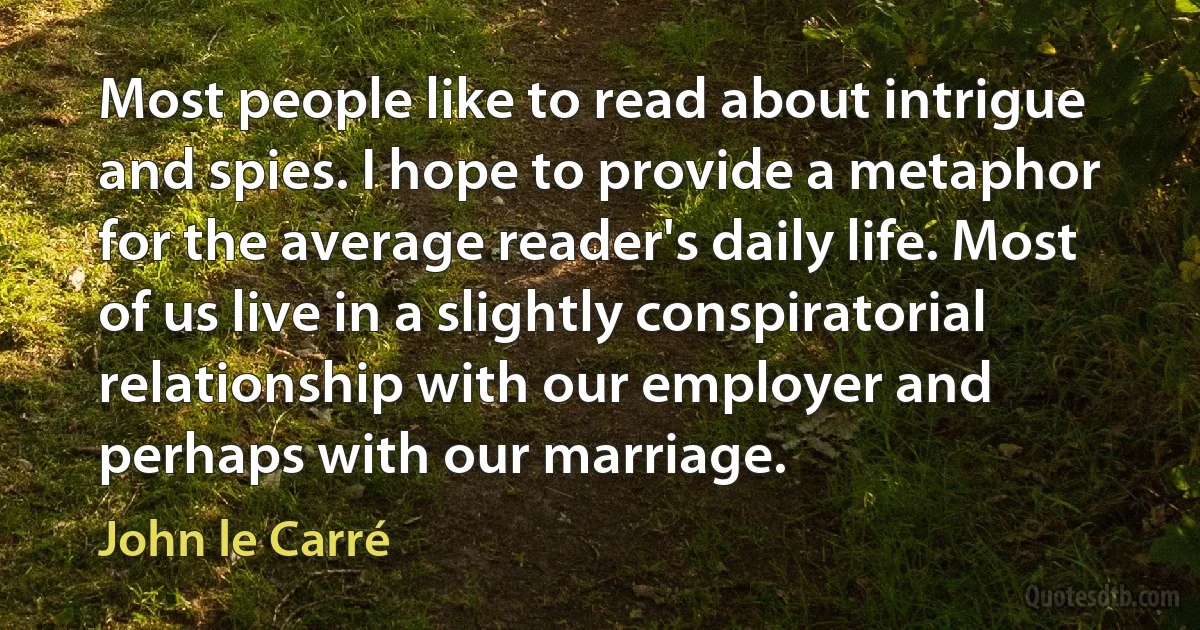 Most people like to read about intrigue and spies. I hope to provide a metaphor for the average reader's daily life. Most of us live in a slightly conspiratorial relationship with our employer and perhaps with our marriage. (John le Carré)