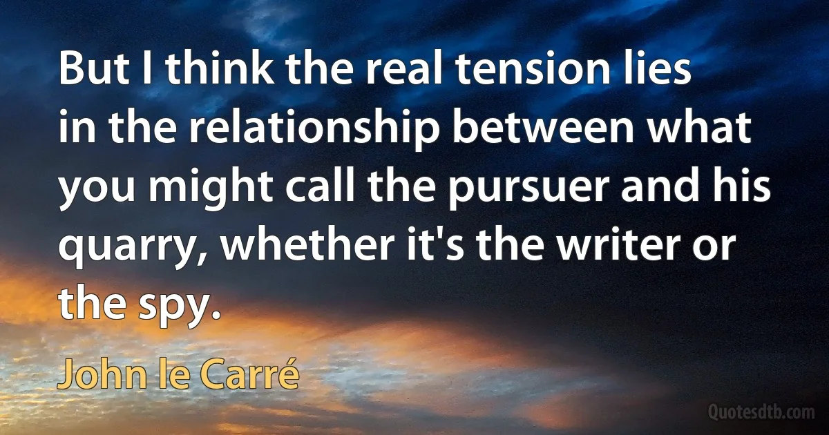 But I think the real tension lies in the relationship between what you might call the pursuer and his quarry, whether it's the writer or the spy. (John le Carré)