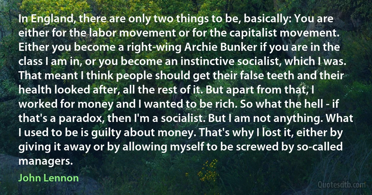 In England, there are only two things to be, basically: You are either for the labor movement or for the capitalist movement. Either you become a right-wing Archie Bunker if you are in the class I am in, or you become an instinctive socialist, which I was. That meant I think people should get their false teeth and their health looked after, all the rest of it. But apart from that, I worked for money and I wanted to be rich. So what the hell - if that's a paradox, then I'm a socialist. But I am not anything. What I used to be is guilty about money. That's why I lost it, either by giving it away or by allowing myself to be screwed by so-called managers. (John Lennon)