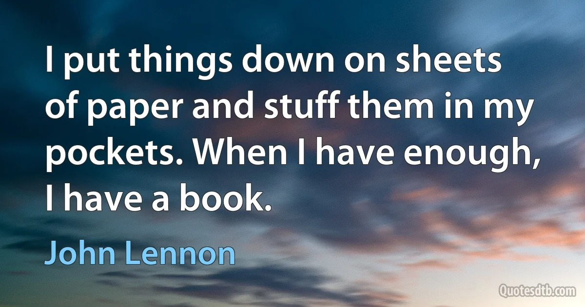 I put things down on sheets of paper and stuff them in my pockets. When I have enough, I have a book. (John Lennon)