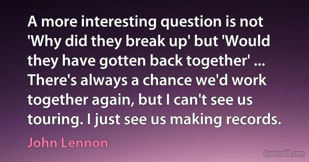 A more interesting question is not 'Why did they break up' but 'Would they have gotten back together' ... There's always a chance we'd work together again, but I can't see us touring. I just see us making records. (John Lennon)