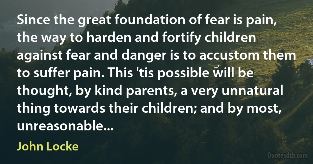 Since the great foundation of fear is pain, the way to harden and fortify children against fear and danger is to accustom them to suffer pain. This 'tis possible will be thought, by kind parents, a very unnatural thing towards their children; and by most, unreasonable... (John Locke)