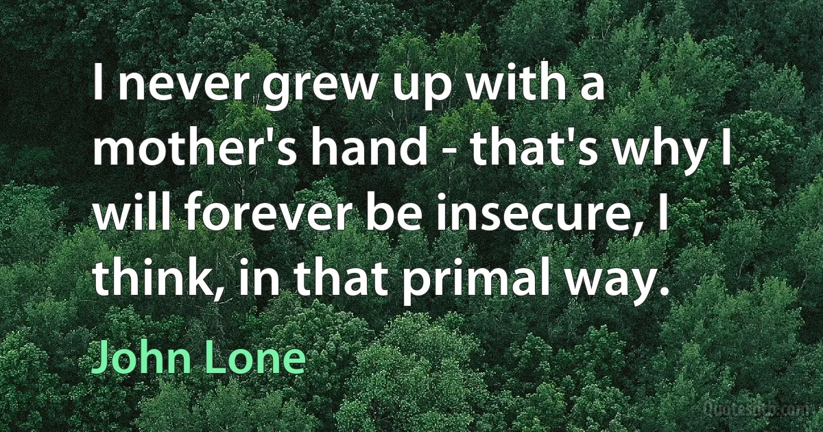 I never grew up with a mother's hand - that's why I will forever be insecure, I think, in that primal way. (John Lone)