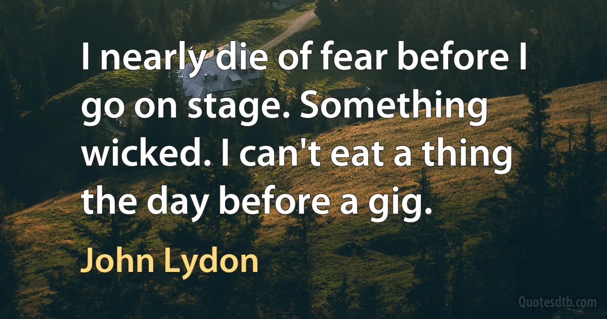 I nearly die of fear before I go on stage. Something wicked. I can't eat a thing the day before a gig. (John Lydon)