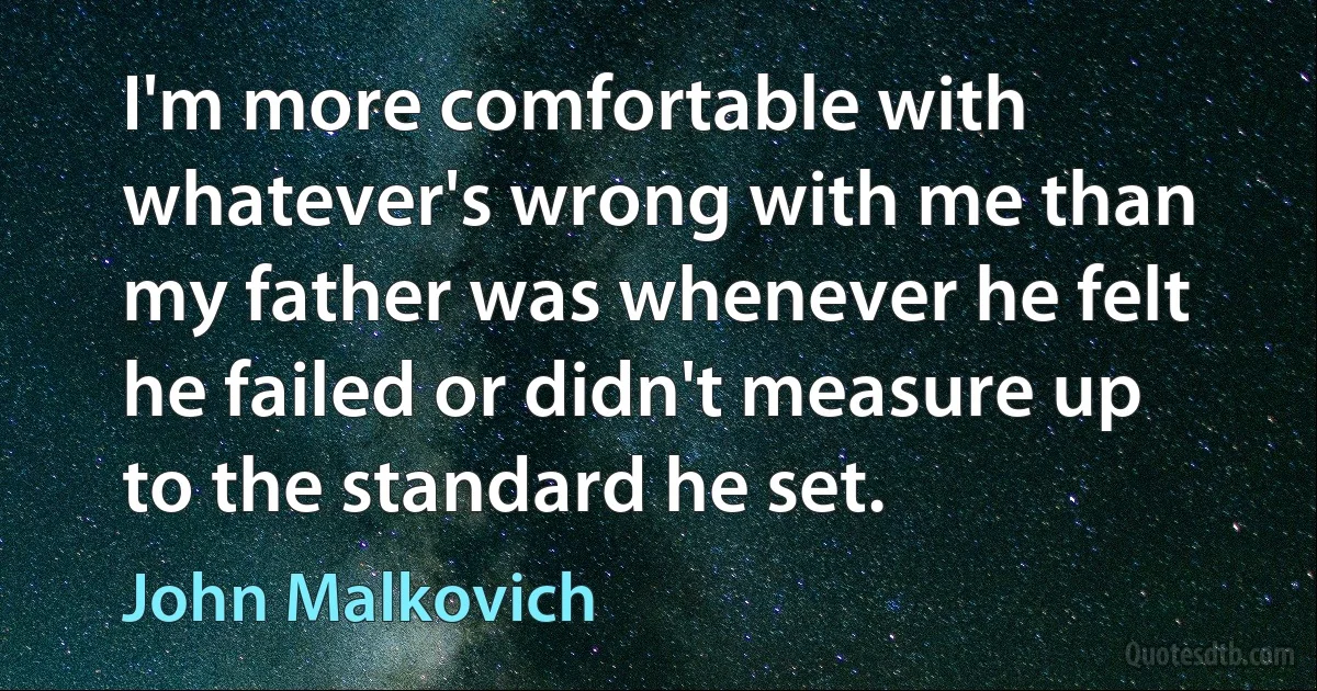 I'm more comfortable with whatever's wrong with me than my father was whenever he felt he failed or didn't measure up to the standard he set. (John Malkovich)