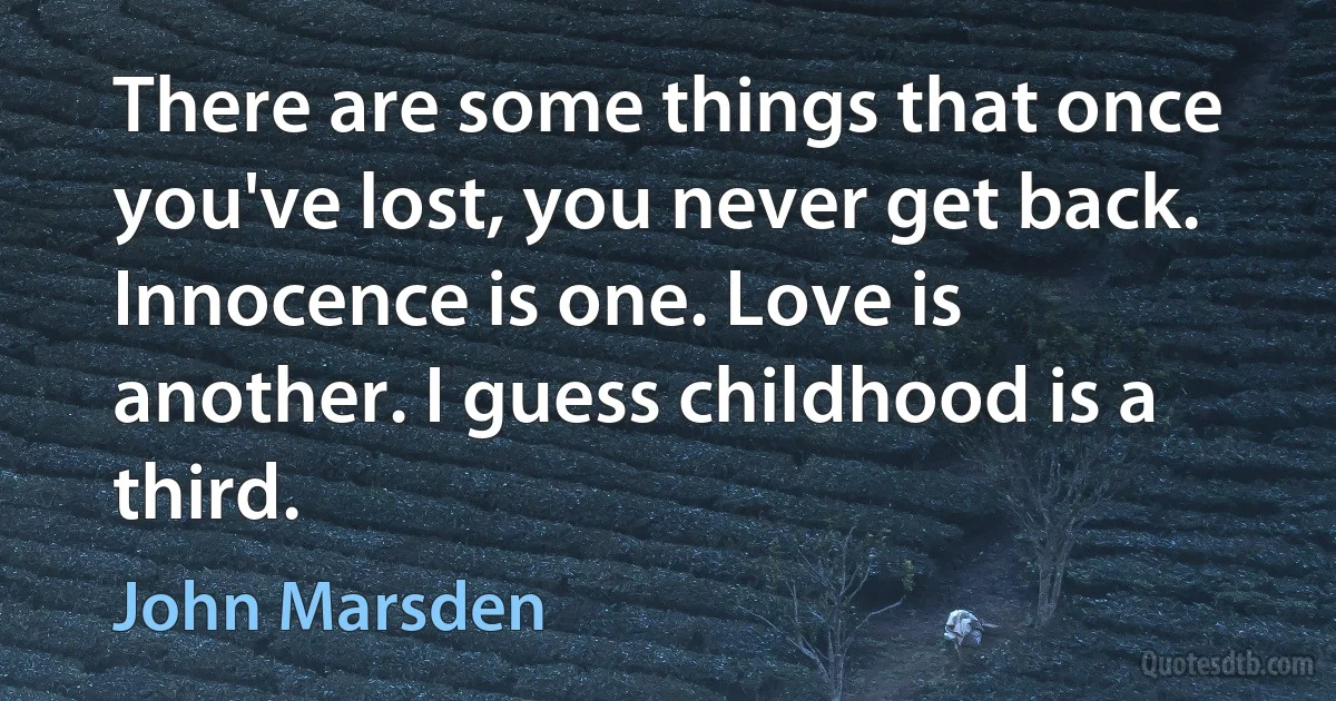 There are some things that once you've lost, you never get back. Innocence is one. Love is another. I guess childhood is a third. (John Marsden)