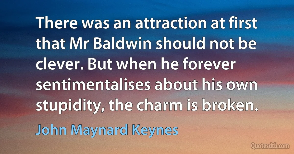 There was an attraction at first that Mr Baldwin should not be clever. But when he forever sentimentalises about his own stupidity, the charm is broken. (John Maynard Keynes)