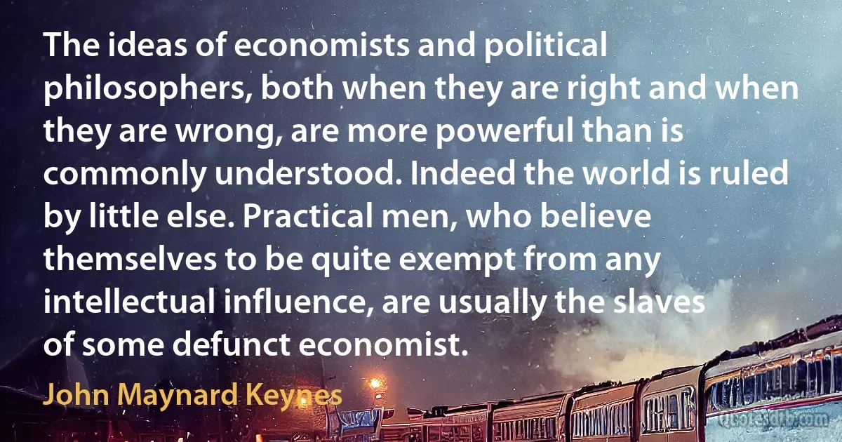 The ideas of economists and political philosophers, both when they are right and when they are wrong, are more powerful than is commonly understood. Indeed the world is ruled by little else. Practical men, who believe themselves to be quite exempt from any intellectual influence, are usually the slaves of some defunct economist. (John Maynard Keynes)